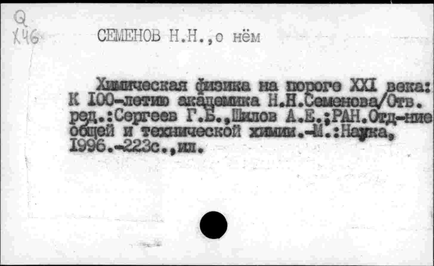 ﻿СЕМЕНОВ Н.Н.,о нём
Химическая физика на пороге XXI века: К 100-летию шгадешша Н.Н.Семенова/Отв. ред.:Сергеев Г .В., Шилов А.Е.;РАН.(лд-ние общей и технической химии.Наика, Ю96.-£23с.,ил.